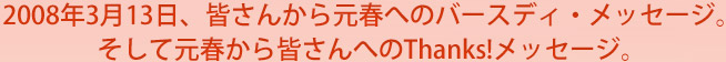 2008年3月13日、皆さんから元春へのバースディ・メッセージ。そして元春から皆さんへのThanks!メッセージ。